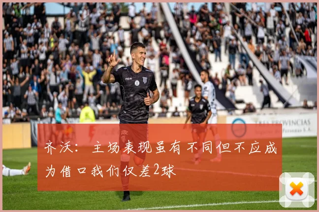 齐沃：主场表现虽有不同但不应成为借口我们仅差2球