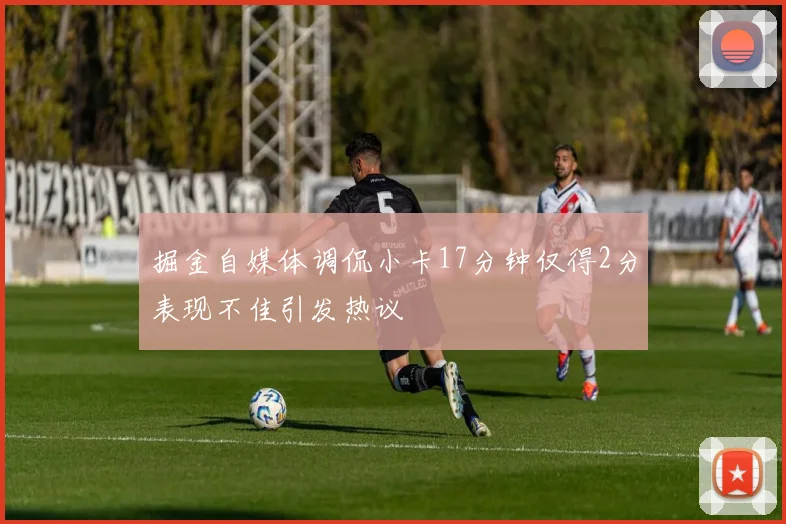 掘金自媒体调侃小卡17分钟仅得2分表现不佳引发热议