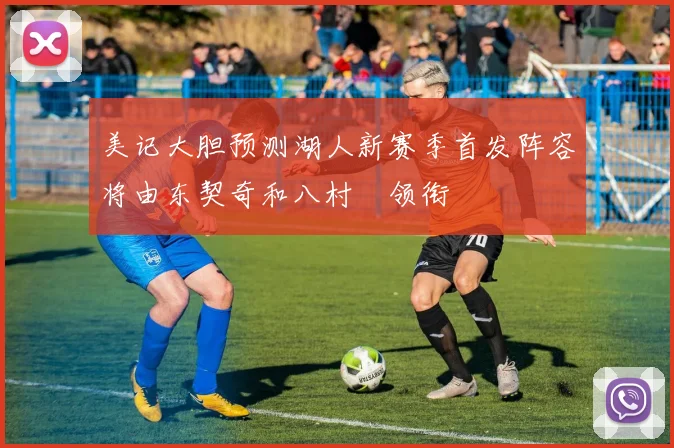 美记大胆预测湖人新赛季首发阵容将由东契奇和八村塁领衔