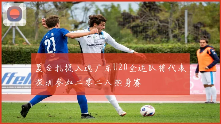 夏合扎提入选广东U20全运队将代表深圳参加二零二八热身赛