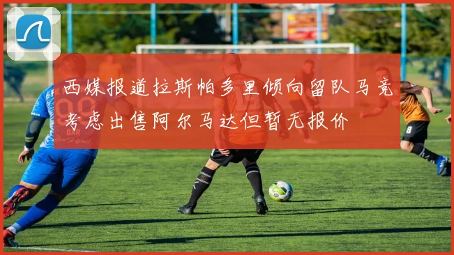 西媒报道拉斯帕多里倾向留队马竞考虑出售阿尔马达但暂无报价