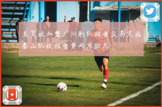 王昊斌加盟广州豹队租借交易完成泰山队收租借费两万欧元