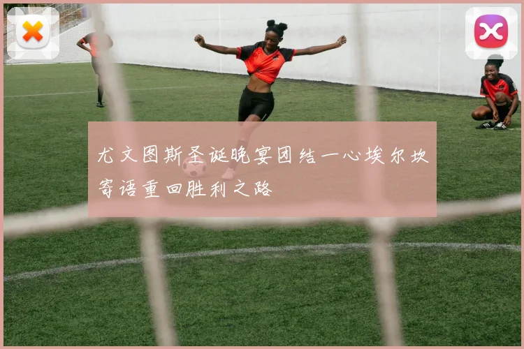 尤文图斯圣诞晚宴团结一心埃尔坎寄语重回胜利之路