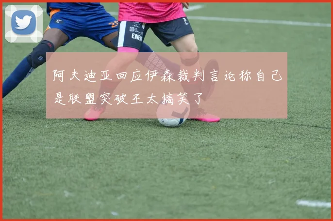 阿夫迪亚回应伊森裁判言论称自己是联盟突破王太搞笑了