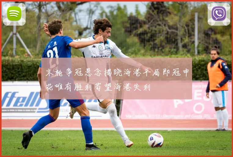末轮争冠悬念揭晓海港平局即冠申花唯有胜利寄望海港失利