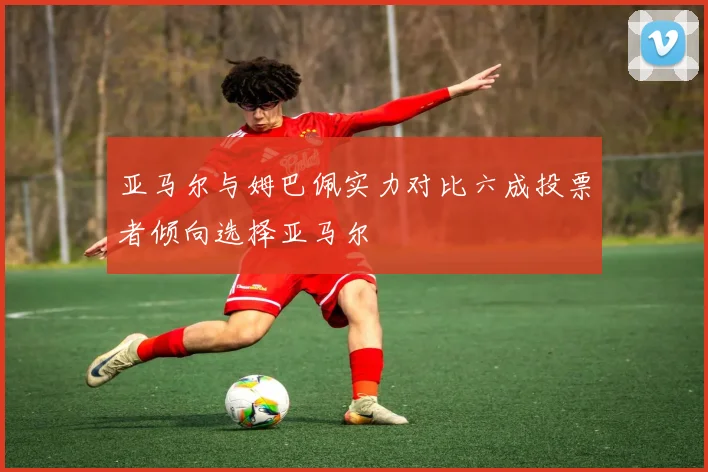 亚马尔与姆巴佩实力对比六成投票者倾向选择亚马尔