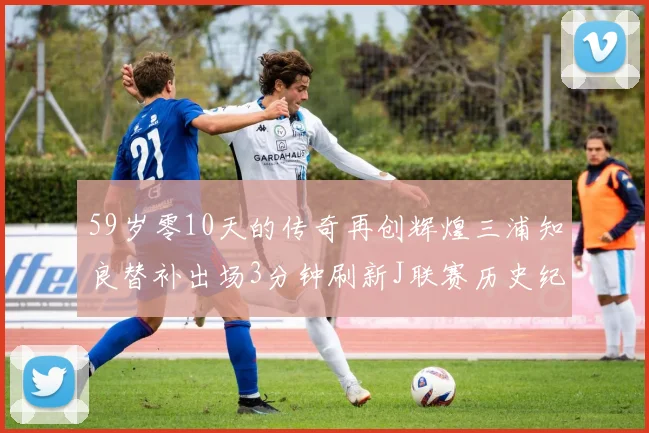 59岁零10天的传奇再创辉煌三浦知良替补出场3分钟刷新J联赛历史纪录
