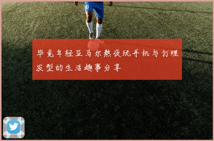 毕竟年轻亚马尔熬夜玩手机与打理发型的生活趣事分享