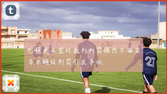 巴萨更衣室对裁判判罚强烈不满亚马尔越位判罚引发争议