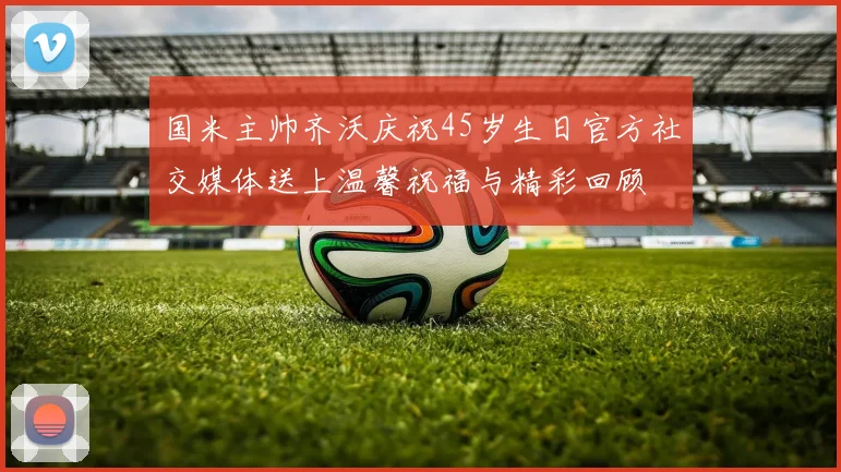 国米主帅齐沃庆祝45岁生日官方社交媒体送上温馨祝福与精彩回顾