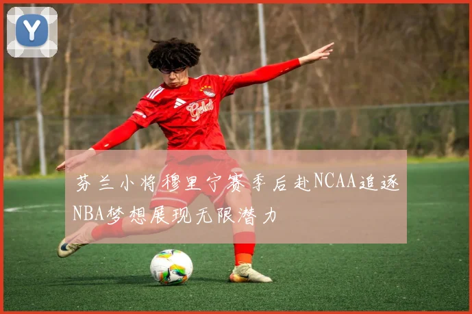 芬兰小将穆里宁赛季后赴NCAA追逐NBA梦想展现无限潜力