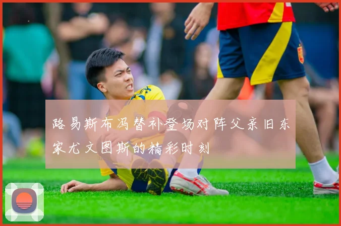 路易斯布冯替补登场对阵父亲旧东家尤文图斯的精彩时刻