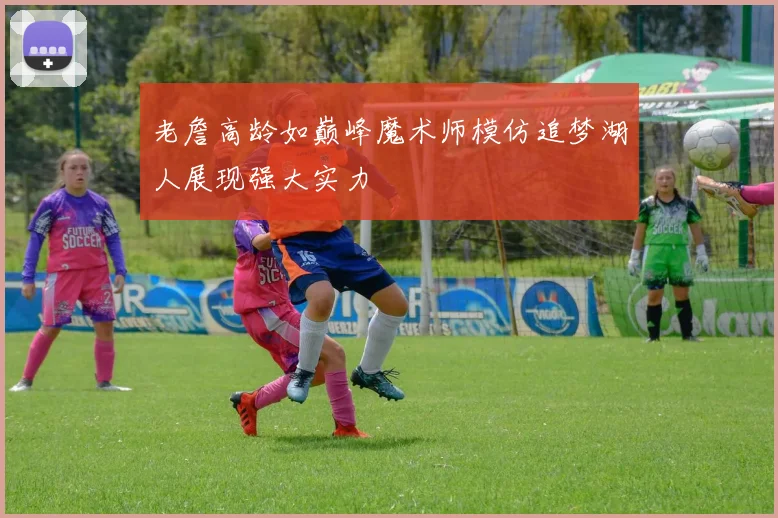 老詹高龄如巅峰魔术师模仿追梦湖人展现强大实力