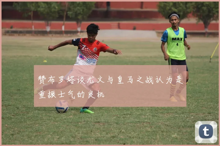 赞布罗塔谈尤文与皇马之战认为是重振士气的良机