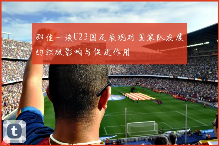 邵佳一谈U23国足表现对国家队发展的积极影响与促进作用