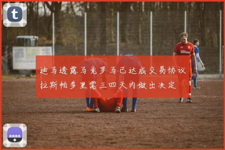 迪马透露马竞罗马已达成交易协议拉斯帕多里需三四天内做出决定