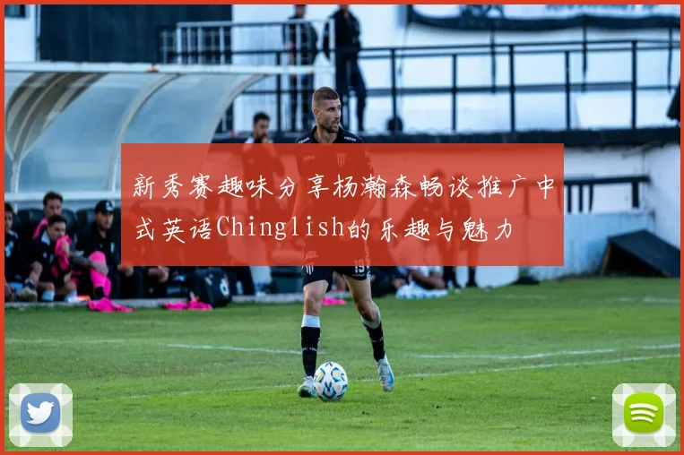 新秀赛趣味分享杨瀚森畅谈推广中式英语Chinglish的乐趣与魅力
