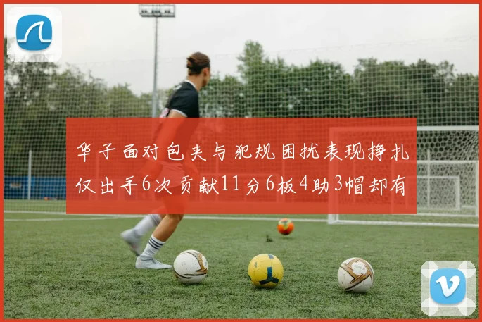 华子面对包夹与犯规困扰表现挣扎仅出手6次贡献11分6板4助3帽却有8次失误