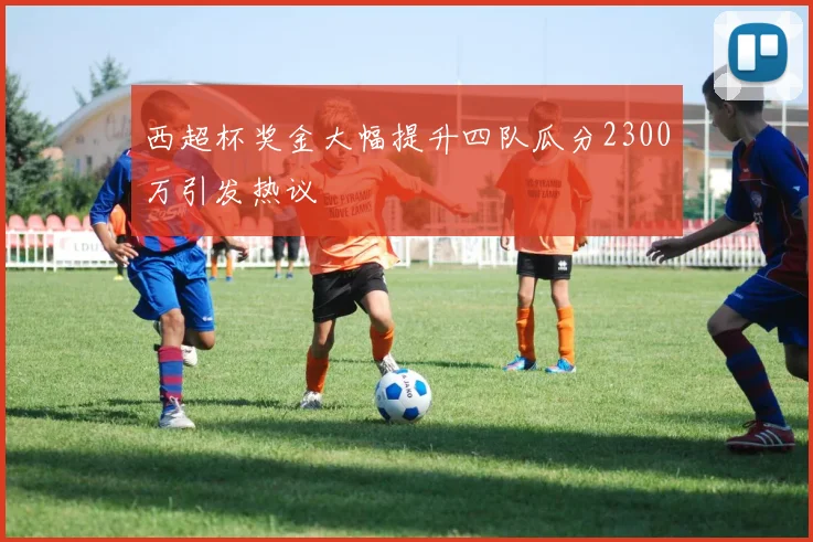 西超杯奖金大幅提升四队瓜分2300万引发热议