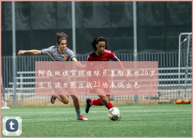 阿森纳祝贺租借球员基维奥尔26岁生日波尔图出战25场表现出色