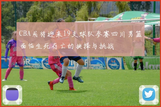 CBA或将迎来19支球队参赛四川男篮面临生死存亡的抉择与挑战