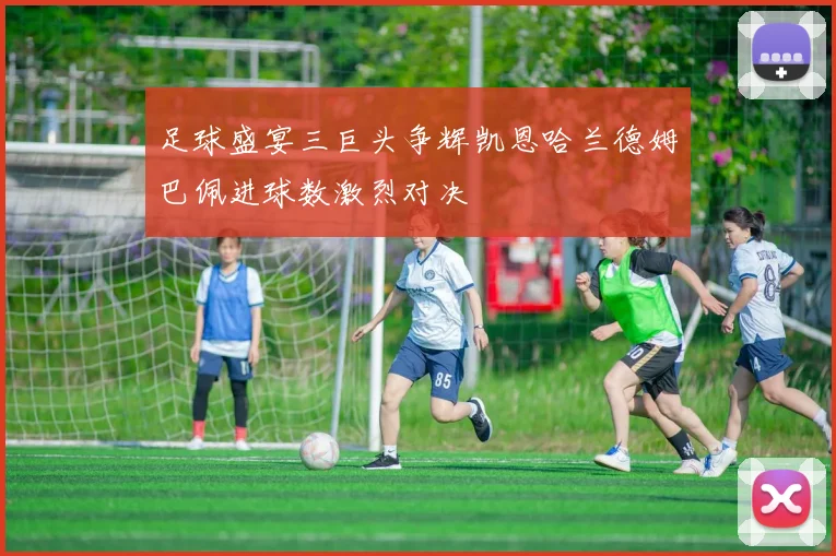 足球盛宴三巨头争辉凯恩哈兰德姆巴佩进球数激烈对决