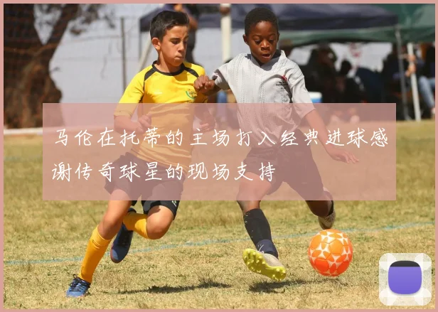 马伦在托蒂的主场打入经典进球感谢传奇球星的现场支持