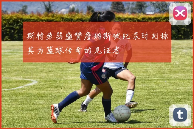 斯特劳瑟盛赞詹姆斯破纪录时刻称其为篮球传奇的见证者