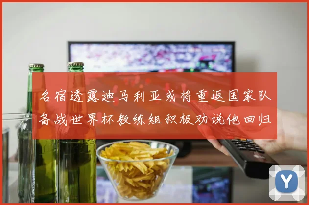名宿透露迪马利亚或将重返国家队备战世界杯教练组积极劝说他回归