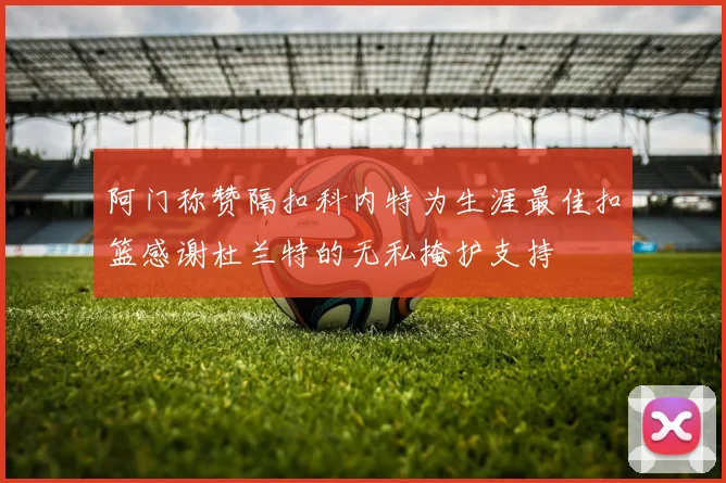 阿门称赞隔扣科内特为生涯最佳扣篮感谢杜兰特的无私掩护支持